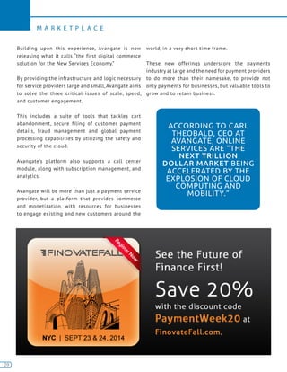 20
M A R K E T P L A C E
20
Building upon this experience, Avangate is now
releasing what it calls “the first digital commerce
solution for the New Services Economy.”
By providing the infrastructure and logic necessary
for service providers large and small, Avangate aims
to solve the three critical issues of scale, speed,
and customer engagement.
This includes a suite of tools that tackles cart
abandonment, secure filing of customer payment
details, fraud management and global payment
processing capabilities by utilizing the safety and
security of the cloud.
Avangate’s platform also supports a call center
module, along with subscription management, and
analytics.
Avangate will be more than just a payment service
provider, but a platform that provides commerce
and monetization, with resources for businesses
to engage existing and new customers around the
world, in a very short time frame.
These new offerings underscore the payments
industry at large and the need for payment providers
to do more than their namesake, to provide not
only payments for businesses, but valuable tools to
grow and to retain business.
ACCORDING TO CARL
THEOBALD, CEO AT
AVANGATE, ONLINE
SERVICES ARE “THE
NEXT TRILLION
DOLLAR MARKET BEING
ACCELERATED BY THE
EXPLOSION OF CLOUD
COMPUTING AND
MOBILITY.”
 