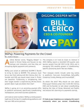 I N D U S T R Y V O I C E S
21
Digging Deeper With
WePay: Powering Payments for the Crowd
By: Andrew Barnes
A
ndrew Barnes’ series, “Digging Deeper” is
based in Silicon Valley and focuses on key
startups and innovators, and how they are
disrupting digital payments and commerce.
WePay just raised an additional $15MM C Round
to bring its total to $34MM. The pressure must
be on, but from talking with Bill Clerico, their Co-
founder and CEO, you would never know it. Pivots
are beautiful. Fundraising is enlightening. And
their target market is experiencing off-the-charts
growth. Does it get any better than that?
WePay is going all-in on providing payment APIs
to platform businesses, specifically crowdfunding,
marketplaces, and small business platforms.
Let’s look at some numbers: WePay currently powers
eight out of the top 15 crowdfunding platforms and
has over 400 active partners.
The company is on track to triple its revenue in
2014. WePay reports a recorded 51% quarter over
quarter growth from Q4 2013 to Q1 2014, and is
averaging 35% monthly growth in crowdfunding-
specific processing alone. Not too shabby….
Their marquee clients include some big names
in platforms: Care.com, CustomMade, GoFundMe,
Crowdrise, Fundly, Meetup, and InvoiceASAP.
So what’s the deal? Why should we care about
these guys? Andrew jumps into it with Bill Clerico,
CEO and Co-founder to talk about crowdfunding,
beating the likes of Stripe, Balanced and PayPal,
and lessons he’s learning as a payments startup.
If I look at your trajectory as a company, this wasn’t
necessarily where you started. Crowdfunding
 