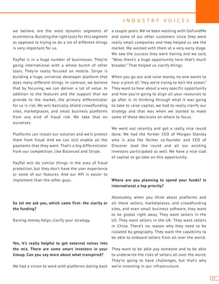 I N D U S T R Y V O I C E S
23
we believe, are the most dynamic segments of
ecommerce. Building the right tools for this segment
as opposed to trying to do a lot of different things
is very important for us.
PayPal is in a huge number of businesses. They’re
going international with a whole bunch of other
tools. They’re really focused on mobile. Stripe is
building a huge, universal developer platform that
does many different things. In contrast, we believe
that by focusing, we can deliver a lot of value. In
addition to the features and the support that we
provide to the market, the primary differentiator
for us is risk. We will basically shield crowdfunding
sites, marketplaces, and small business platforms
from any kind of fraud risk. We take that on
ourselves.
Platforms can install our solution and we’ll protect
them from fraud. And we can still enable all the
payments that they want. That’s a big differentiator
from our competition, like Balanced and Stripe.
PayPal will do similar things in the area of fraud
protection, but they don’t have the user experience
or some of our features. And our API is easier to
implement than the other guys.
So let me ask you, which came first: the clarity or
the funding?
Raising money helps clarify your strategy.
Yes, it’s really helpful to get external voices into
the mix. There are some smart investors in your
lineup. Can you say more about what transpired?
We had a vision to work with platforms dating back
a couple years. We’ve been working with GoFundMe
and some of our other customers since they were
really small companies and they helped us see the
market. We worked with them at a very early stage.
We saw the success they were having and we said,
“Wow, there’s a huge opportunity here that’s much
broader.” That helped us clarify things.
When you go out and raise money, no one wants to
hear a pitch of, “Hey, we’re trying to boil the ocean.”
They want to hear about a very specific opportunity
and how you’re going to align all your resources to
go after it. In thinking through what it was going
to take to raise capital, we had to really clarify our
strategy and that was when we started to make
some of these decisions on where to focus.
We went out recently and got a really nice round
done. We had the former CEO of Morgan Stanley
who is also the former co-founder and CEO of
Discover lead the round and all our existing
investors participated as well. We have a nice slab
of capital to go take on this opportunity.
Where are you planning to spend your funds? Is
international a top priority?
Absolutely, when you think about platforms and
all these sellers, marketplaces, and crowdfunding
sites, and even small business software, they want
to be global right away. They want sellers in the
US. They want sellers in the UK. They want sellers
in China. There’s no reason why they need to be
isolated by geography. They want the capability to
be able to onboard sellers from all over the world.
They want to be able pay someone and to be able
to underwrite the risks of sellers all over the world.
They’re going to have challenges, but that’s why
we’re investing in our infrastructure.
 