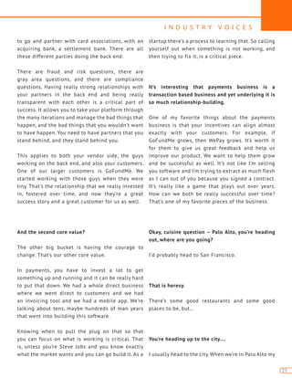 I N D U S T R Y V O I C E S
25
to go and partner with card associations, with an
acquiring bank, a settlement bank. There are all
these different parties doing the back end.
There are fraud and risk questions, there are
gray area questions, and there are compliance
questions. Having really strong relationships with
your partners in the back end and being really
transparent with each other is a critical part of
success. It allows you to take your platform through
the many iterations and manage the bad things that
happen, and the bad things that you wouldn’t want
to have happen. You need to have partners that you
stand behind, and they stand behind you.
This applies to both your vendor side, the guys
working on the back end, and also your customers.
One of our larger customers is GoFundMe. We
started working with those guys when they were
tiny. That’s the relationship that we really invested
in, fostered over time, and now they’re a great
success story and a great customer for us as well.
And the second core value?
The other big bucket is having the courage to
change. That’s our other core value.
In payments, you have to invest a lot to get
something up and running and it can be really hard
to put that down. We had a whole direct business
where we went direct to customers and we had
an invoicing tool and we had a mobile app. We’re
talking about tens, maybe hundreds of man years
that went into building this software.
Knowing when to pull the plug on that so that
you can focus on what is working is critical. That
is, unless you’re Steve Jobs and you know exactly
what the market wants and you can go build it. As a
startup there’s a process to learning that. So calling
yourself out when something is not working, and
then trying to fix it, is a critical piece.
It’s interesting that payments business is a
transaction based business and yet underlying it is
so much relationship-building.
One of my favorite things about the payments
business is that your incentives can align almost
exactly with your customers. For example, if
GoFundMe grows, then WePay grows. It’s worth it
for them to give us great feedback and help us
improve our product. We want to help them grow
and be successful as well. It’s not like I’m selling
you software and I’m trying to extract as much flesh
as I can out of you because you signed a contract.
It’s really like a game that plays out over years.
How can we both be really successful over time?
That’s one of my favorite pieces of the business.
Okay, cuisine question – Palo Alto, you’re heading
out, where are you going?
I’d probably head to San Francisco.
That is heresy.
There’s some good restaurants and some good
places to be, but…
You’re heading up to the city….
I usually head to the city. When we’re in Palo Alto my
 