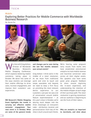 4
T E C H
4
Mobile
Exploring Better Practices for Mobile Commerce with Worldwide
Business Research
By: Kevin Xu
W
e chat with Greg Ashton,
Director of Worldwide
Business Research’s
Mobile Shopping Conference,
which explores bettering mobile
commerce, taking place in
October. We delve into some of
the ways retailers can leverage
their mobile offerings to drive
sales, increase engagement, and
improve their customers’ user
experiences.
WB Research’s Mobile Shopping
Event highlights the trends in
carrying out effective mobile
consumer engagement. Your
next event is in October. What
are some of the general trends
and changes you’ve seen during
the last few months between
your annual events?
Greg Ashton: I think we’re in the
middle of a retail revolution.
As we move from traditional
point and click to touch and
swipe, wearables and beyond,
we need to keep a firm focus
on providing the most relevant
device experience to our
customers. Last year we saw a lot
of conversation around mobile
feature experimentation – at
this year’s show in October, we’re
delving much deeper into the
three challenges on everyone’s
radar - attribution, location and
personalization. Each day of the
show is built around each theme.
We’re hearing some poignant
early results from teams who
have established omnichannel
analytics to track mobile revenue
and maximize conversion rates
across all their digital assets.
Our speakers also have some
great pilot program feedback
to share around digitizing
the in-store experience, and
understanding the intention of
the mobile shopper at each stage
of their purchase path. The retail
revolution is gaining momentum
and our audience is beginning to
see the fruits of their labors.
Why are analytics so important
to merchants, and what about
Image credit: Worldwide Business Research
 