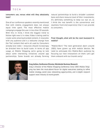 6
T E C H
6
consumers use, versus what will they absolutely
hate?
One of our conference speakers recently mentioned
that with mobile, engagement does not always
equal time spent. The most effective mobile
campaigns engage the user in less than 10 seconds.
With this in mind, I think the biggest trend to
follow right now is in video. Video is being used to
create some amazing branded content, it resonates
with any audience and is a welcome change from
the ‘flat’ content that we’re all used to. Consumers
already love video – resources should increasingly
be directed here to build scale. In terms of app
usage, at Mobile Shopping we’re going to talk
about some interesting initiatives around app
partnerships. Some brands are already forming
natural partnerships to build a broader customer
base and share resource level of their investments.
It’s definitely something to keep our eye on, as
I think the real benefit is the convenience and
seamless front-end experience that it can provide
to consumers.
Final thought, what will be the next buzzword in
mobile?
“Mobile-Born.” The next generation (born around
2005) have grown up with mobile devices. We
need to anticipate this Mobile-Born audience by
focusing our next innovations on them. Let’s get
them onboard with our brands early!
Greg Ashton, Conference Director, Worldwide Business Research
Greg is Director of the Mobile Shopping Conference. Since 2007, Mobile Shop-
ping has been the must-attend forum for digital executives looking to refine
mobile strategy, world class networking opportunities, and in-depth research
support retail industry & brand growth.
 