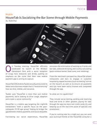 T E C H
7
Mobile
HouseTab Is Socializing the Bar Scene through Mobile Payments
By: Melli Pini
O
n Tuesday evening, HouseTab officially
celebrated its launch at the Windsor
Gansevoort Park with a warm reception
of crispy hors d’oeuvres and drinks, putting an
emphasis on the niche that their new mobile
payment app is aiming to capture.
HouseTab CEO,AndrewTauber proudlyannounced its
debut and a business model that is “revolutionizing”
how we dine, imbibe, and socialize.
Tauber said, “HouseTab is more than just mobile
payments; we’re looking to drive usage, adoption
and create a social community.”
HouseTab is a mobile app targeting the nightlife
trendsetters “with a specific focus on the post-
collegiate 23-30 age group,” hoping to bridge the
gap between mobile payments and social etiquette.
Facilitating our social experiences, HouseTab
envisions the elimination of waiting on friends and
bar tabs, awkward divvying, and clumsy calculating
(post-residual banter, food coma, and imbibing).
From the merchant’s perspective, HouseTab allows
restaurants and bars to engage in customer
hospitality, repeat business (such as texting “a drink
on the house”), as well as to ensure all payments
and tips have been easily tracked and completed
through the app.
So what are its capabilities?
They include social texting, sending and receiving
food and drink or other goodies, paying for tabs
through the app (no more lost credit cards (!)), and
keeping up on the real-time pulse of specials and
promotions.
If you’re running late for a night out, you can send
your punctual friends at the HouseTab-using bar a
 