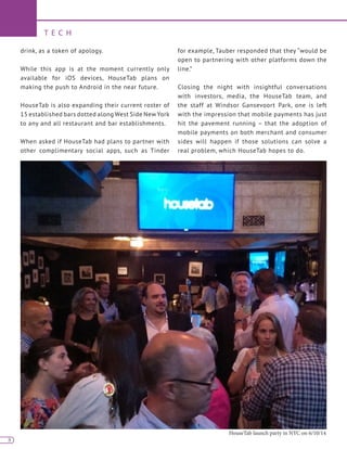 8
T E C H
8
drink, as a token of apology.
While this app is at the moment currently only
available for iOS devices, HouseTab plans on
making the push to Android in the near future.
HouseTab is also expanding their current roster of
15 established bars dotted along West Side New York
to any and all restaurant and bar establishments.
When asked if HouseTab had plans to partner with
other complimentary social apps, such as Tinder
for example, Tauber responded that they “would be
open to partnering with other platforms down the
line.”
Closing the night with insightful conversations
with investors, media, the HouseTab team, and
the staff at Windsor Gansevoort Park, one is left
with the impression that mobile payments has just
hit the pavement running – that the adoption of
mobile payments on both merchant and consumer
sides will happen if those solutions can solve a
real problem, which HouseTab hopes to do.
HouseTab launch party in NYC on 6/10/14
 