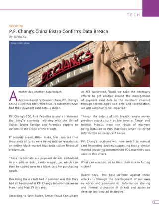 T E C H
9
Security
P.F. Chang’s China Bistro Confirms Data Breach
By: Kevin Xu
A
nother day, another data breach.
Arizona-based restaurant chain, P.F. Chang’s
China Bistro has confirmed that its customers have
had their payment card details stolen.
P.F. Chang’s CEO, Rick Federico issued a statement
that they’re currently working with the United
States Secret Service and forensics experts to
determine the scope of the breach.
IT security expert, Brian Krebs, first reported that
thousands of cards were being sold on rescator.so,
an online black-market that sells stolen financial
credentials.
These credentials are payment details embedded
in a credit or debit card’s mag-stripe, which can
then be copied over to a blank card for purchasing
goods.
One thing these cards had in common was that they
had all been used at P.F. Chang’s locations between
March and May 19 this year.
According to Seth Ruden, Senior Fraud Consultant
at ACI Worldwide, “Until we take the necessary
efforts to get control around the management
of payment card data in the merchant channel
through technologies like EMV and tokenization,
we will continue to be impacted.”
Though the details of this breach remain murky,
previous attacks such as the ones at Target and
Neiman Marcus were the result of malware
being installed in POS machines which collected
information on every card swipe.
P.F. Chang’s locations will now switch to manual
card imprinting devices, suggesting that a similar
method involving compromised POS machines was
used in this attack.
What can retailers do to limit their risk in falling
victim?
Ruden says, “The best defense against these
attacks is through the development of our own
networks and communities: information sharing
and internal discussion of threats and actors to
develop coordinated strategies.”
Image credit: gsloan
 