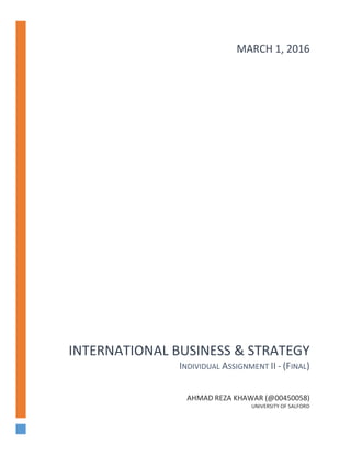 INTERNATIONAL BUSINESS & STRATEGY
INDIVIDUAL ASSIGNMENT II - (FINAL)
AHMAD REZA KHAWAR (@00450058)
UNIVERSITY OF SALFORD
MARCH 1, 2016
 