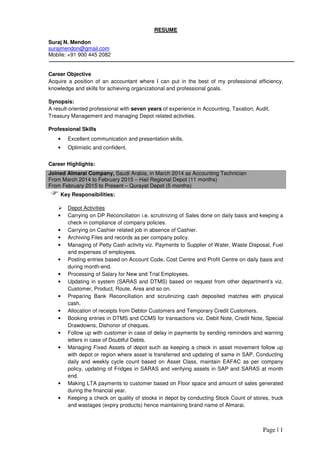Page | 1
RESUME
Suraj N. Mendon
surajmendon@gmail.com
Mobile: +91 900 445 2082
Career Objective
Acquire a position of an accountant where I can put in the best of my professional efficiency,
knowledge and skills for achieving organizational and professional goals.
Synopsis:
A result-oriented professional with seven years of experience in Accounting, Taxation, Audit,
Treasury Management and managing Depot related activities.
Professional Skills
• Excellent communication and presentation skills.
• Optimistic and confident.
Career Highlights:
Joined Almarai Company, Saudi Arabia, in March 2014 as Accounting Technician
From March 2014 to February 2015 – Hail Regional Depot (11 months)
From February 2015 to Present – Qurayat Depot (5 months)
Key Responsibilities:
Depot Activities
• Carrying on DP Reconciliation i.e. scrutinizing of Sales done on daily basis and keeping a
check in compliance of company policies.
• Carrying on Cashier related job in absence of Cashier.
• Archiving Files and records as per company policy.
• Managing of Petty Cash activity viz. Payments to Supplier of Water, Waste Disposal, Fuel
and expenses of employees.
• Posting entries based on Account Code, Cost Centre and Profit Centre on daily basis and
during month-end.
• Processing of Salary for New and Trial Employees.
• Updating in system (SARAS and DTMS) based on request from other department’s viz.
Customer, Product, Route, Area and so on.
• Preparing Bank Reconciliation and scrutinizing cash deposited matches with physical
cash.
• Allocation of receipts from Debtor Customers and Temporary Credit Customers.
• Booking entries in DTMS and CCMS for transactions viz. Debit Note, Credit Note, Special
Drawdowns, Dishonor of cheques.
• Follow up with customer in case of delay in payments by sending reminders and warning
letters in case of Doubtful Debts.
• Managing Fixed Assets of depot such as keeping a check in asset movement follow up
with depot or region where asset is transferred and updating of same in SAP, Conducting
daily and weekly cycle count based on Asset Class, maintain EAFAC as per company
policy, updating of Fridges in SARAS and verifying assets in SAP and SARAS at month
end.
• Making LTA payments to customer based on Floor space and amount of sales generated
during the financial year.
• Keeping a check on quality of stocks in depot by conducting Stock Count of stores, truck
and wastages (expiry products) hence maintaining brand name of Almarai.
 