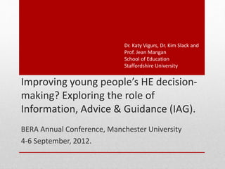 Improving young people’s HE decision-
making? Exploring the role of
Information, Advice & Guidance (IAG).
BERA Annual Conference, Manchester University
4-6 September, 2012.
Dr. Katy Vigurs, Dr. Kim Slack and
Prof. Jean Mangan
School of Education
Staffordshire University
 