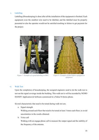 15
v. Labelling
Labelling (Housekeeping) is done after all the installation of the equipment is finished. Each
equipment even the smallest wire need to be labelled, and the labelled must be properly
presented or else the operator would not be satisfied resulting in failure to get payment for
the project.
Figure 7: Example of a good labelling on RRU Figure 8: Example of label before equipped on
equipment
vi. Walk Test
Upon the completion of housekeeping, the assigned engineers need to do the walk test to
test out the signal coverage inside the building. This walk test is will be recorded by NEMO
HANDY Application & Software customized in a Nokia N-Series phone.
Several characteristic that need to be tested during walk test are;
a. Signal strength
Walking around each floor that need to be tested at least 3 times each floor, to avoid
uncertainties in the results obtained.
b. Voice call
Walking with an engage phone call to measure the output signal and the stability of
the frequency of the antenna.
 