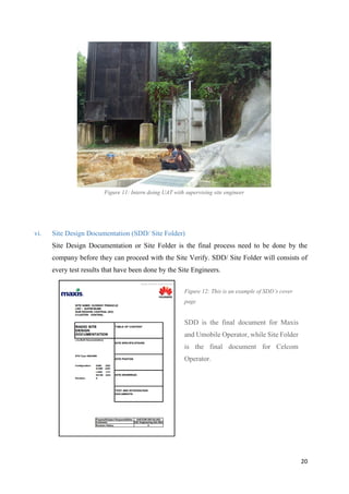 20
Figure 11: Intern doing UAT with supervising site engineer
vi. Site Design Documentation (SDD/ Site Folder)
Site Design Documentation or Site Folder is the final process need to be done by the
company before they can proceed with the Site Verify. SDD/ Site Folder will consists of
every test results that have been done by the Site Engineers.
Figure 12: This is an example of SDD’s cover
page
SDD is the final document for Maxis
and Umobile Operator, while Site Folder
is the final document for Celcom
Operator.
 