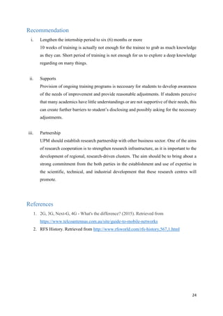 24
Recommendation
i. Lengthen the internship period to six (6) months or more
10 weeks of training is actually not enough for the trainee to grab as much knowledge
as they can. Short period of training is not enough for us to explore a deep knowledge
regarding on many things.
ii. Supports
Provision of ongoing training programs is necessary for students to develop awareness
of the needs of improvement and provide reasonable adjustments. If students perceive
that many academics have little understandings or are not supportive of their needs, this
can create further barriers to student’s disclosing and possibly asking for the necessary
adjustments.
iii. Partnership
UPM should establish research partnership with other business sector. One of the aims
of research cooperation is to strengthen research infrastructure, as it is important to the
development of regional, research-driven clusters. The aim should be to bring about a
strong commitment from the both parties in the establishment and use of expertise in
the scientific, technical, and industrial development that these research centres will
promote.
References
1. 2G, 3G, Next-G, 4G - What's the difference? (2015). Retrieved from
https://www.telcoantennas.com.au/site/guide-to-mobile-networks
2. RFS History. Retrieved from http://www.rfsworld.com/rfs-history,567,1.html
 