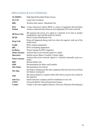 25
Abbreviations & List of Definition
3G HSDPA High-Speed Downlink Packet Access
4G LTE Long-Term Evolution
BBU Wireless base station - Baseband Unit
BTS Base
Station
A base transceiver station (BTS) is a piece of equipment that facilitates
wireless communication between user equipment (UE) and a network.
dB Power line
dB measures the power of a signal as a function of its ratio to another
standardized value and dB stands for decibel
DCDU Direct Current Distribution Unit
Drop Call
Drop call happened during walk test when the engineer walk out of the
tested sector.
GABS RFS's outdoor department
IBC RFS's in-building department
In-House Project manage by RFS's engineers
Omni Antenna Antenna that covers network signal in a radius
Operators Mobile carrier (Maxis, Umobile, Celcom, Digi)
Panel Antenna
Antenna that covers network signal in 1 direction (normally used on a
ramp)
RRU Remote Radio Unit
SDD Documentation for Maxis and Umobile
Site Folder Documentation for Celcom
Site Sign
Site Sign is checking out the item/ equipment that has been received from
the Huawei waiting list
SSR
Site Survey Report is a report written after Survey at given site is done by
the engineers
Sub-Con Small contractor company paid for installation on new site
UMTS Universal Mobile Telecommunication System
Vendor Vendor is the main supplier (Huawei, Ericcsson, Motorola, Rosenberger)
 