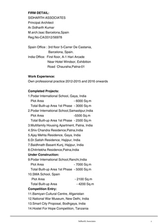 Sidharth Associates 2
FIRM DETAIL:
SIDHARTH ASSOCIATES
Principal Architect
Ar.Sidharth Kumar
M.arch,Iaac Barcelona,Spain
Reg.No-CA/2012/56978
Spain Office : 3rd floor 5-Carrer De Castania,
Barcelona, Spain.
India Office: First floor, A-1 Hari Arcade
Near Hotel Windsor, Exhibition
Road Chauraha,Patna-01
Work Experience:
Own professional practice 2012-2015 and 2016 onwards
Completed Projects:
1.Podar International School, Gaya, India
Plot Area - 6000 Sq.m
Total Built-up Area 1st Phase - 3000 Sq.m
2.Podar International School,Samastipur,India
Plot Area -5500 Sq.m
Total Built-up Area 1st Phase - 2500 Sq.m
3.Multifamily Housing Apartment, Patna, India
4.Shiv Chandra Residence,Patna,India
5.Ajay Mehta Residence, Gaya, India
6.Dr.Satish Residence, Hajipur, India
7.Baidhnath Basant Kunj, Hajipur, India
8.Chitrrlekha Residence,Patna,India
Under Construction:
9.Podar International School,Ranchi,India
Plot Area - 7000 Sq.m
Total Built-up Area 1st Phase - 5000 Sq.m
10.SMA School, Spain
Plot Area - 2100 Sq.m
Total Built-up Area - 4200 Sq.m
Competition Entry:
11.Bamiyan Cultural Centre, Afganistan
12.National War Museum, New Delhi, India
13.Smart City Proposal, Bodhgaya, India
14.Hostel For Hope Competition, Tanzania
 