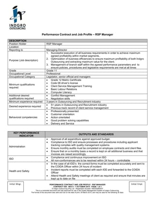 PERFORMANCE CONTRACT AND JOB PROFILE - RSP MANAGER
CONTRACT 038 - REV 0 - 7 OCTOBER 2014 - PAGE 1 of 3
© Indgro Outsourcing (Pty) Ltd - Registration Number 1992/004805/07
This is a controlled document and was approved for use in the Quality Management System of Indgro Outsourcing.
The format of this document was valid and true on the date of print, 29 March 2015, and may be used for the following 30 days.
Initial: Mngr. Initial: Empl.
Performance Contract and Job Profile – RSP Manager
DESCRIPTION
Position Holder RSP Manager
Location
Reporting to Managing Director
Purpose (Job description)
1. Successful execution of all business requirements in order to achieve maximum
agreed profitability within market segments..
2. Optimization of business efficiencies to ensure maximum profitability of both Indgro
Outsourcing and extracting maximum value for the client.
3. Management of branch staff within the agreed performance parameters and to
ensure policies, procedures and legislative requirements are met at all times
Grade Grade 11
Occupational Level Professional
Occupational Category Legislator, senior official and managers
Minimum qualifications
required
 Grade 12 Matric Certificate
 Code 08 driver’s license
 Client Service Management Training
 Basic Labour Relations
 Computer Literacy
Additional desired
qualifications required
 Conflict Management
 Negotiation skills
Minimum experience required 3 years in Outsourcing and Recruitment industry
Desired experience required
 5+ years in Outsourcing and Recruitment industry
 Previous track record of client service management
Behavioral competencies
 Professionally presented
 Customer orientation
 Action orientated
 Good problem solving capabilities
 Delivery and Service
KEY PERFORMANCE
INDICATOR
OUTPUTS AND STANDARDS
Administration
 Approval of all expenditure against approved budget.
 Compliance to ISO and ensure processes and procedures including applicant
tracking complies with quality management systems.
 Ensure monthly audits must be completed on employee contracts and client files
 Ensure that on a monthly basis a record is kept on all additional business and that
invoices are raised accordingly.
ISO
 Compliance and continuous improvement on ISO
 All non-conformances are to be resolved within 24 hours – controllable
Health and Safety
 In the case of all IOD’s the correct forms must be completed accurately and sent to
the COIDA Officer within 24 hours of incident
 Incident reports must be completed with each IOD and forwarded to the COIDA
Officer
 Attend Health and Safety meetings of client as required and ensure that minutes are
kept up to date on file
 