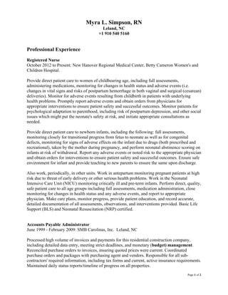 Page 1 of 2
Myra L. Simpson, RN
Leland, NC
+1 910 540 5160
Professional Experience
Registered Nurse
October 2012 to Present: New Hanover Regional Medical Center, Betty Cameron Women's and
Children Hospital.
Provide direct patient care to women of childbearing age, including full assessments,
administering medications, monitoring for changes in health status and adverse events (i.e.
changes in vital signs and risks of postpartum hemorrhage in both vaginal and surgical (cesarean)
deliveries). Monitor for adverse events resulting from childbirth in patients with underlying
health problems. Promptly report adverse events and obtain orders from physicians for
appropriate interventions to ensure patient safety and successful outcomes. Monitor patients for
psychological adaptation to parenthood, including risk of postpartum depression, and other social
issues which might put the neonate's safety at risk, and initiate appropriate consultations as
needed.
Provide direct patient care to newborn infants, including the following: full assessments,
monitoring closely for transitional progress from fetus to neonate as well as for congenital
defects, monitoring for signs of adverse effects on the infant due to drugs (both prescribed and
recreational), taken by the mother during pregnancy, and perform neonatal abstinence scoring on
infants at risk of withdrawal. Report any adverse events or noted risk to the appropriate physician
and obtain orders for interventions to ensure patient safety and successful outcomes. Ensure safe
environment for infant and provide teaching to new parents to ensure the same upon discharge.
Also work, periodically, in other units. Work in antepartum monitoring pregnant patients at high
risk due to threat of early delivery or other serious health problems. Work in the Neonatal
Intensive Care Unit (NICU) monitoring critically ill and pre-term infants. Perform direct, quality,
safe patient care to all age groups including full assessments, medication administration, close
monitoring for changes in health status and any adverse events, and report to appropriate
physician. Make care plans, monitor progress, provide patient education, and record accurate,
detailed documentation of all assessments, observations, and interventions provided. Basic Life
Support (BLS) and Neonatal Resuscitation (NRP) certified.
Accounts Payable Administrator
June 1999 - February 2009: SMB Carolinas, Inc. Leland, NC
Processed high volume of invoices and payments for this residential construction company,
including detailed data entry, meeting strict deadlines, and monetary (budget) management.
Reconciled purchase orders to invoices, insuring quoted prices were current. Coordinated
purchase orders and packages with purchasing agent and vendors. Responsible for all sub-
contractors' required information, including tax forms and current, active insurance requirements.
Maintained daily status reports/timeline of progress on all properties.
 