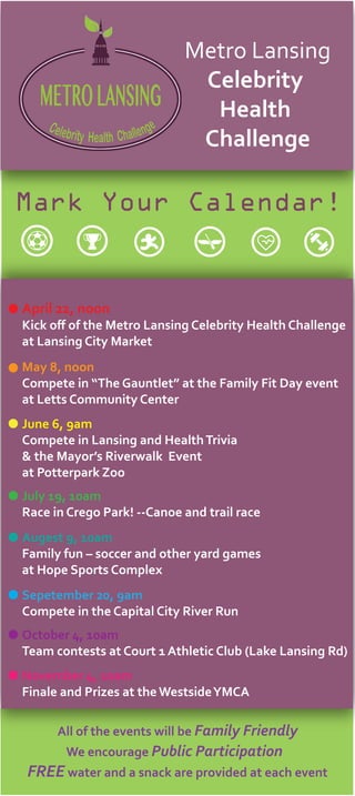 Celebrity Health Challenge
METROLANSING
Metro Lansing
Celebrity
Health
Challenge
Mark Your Calendar!
April 22, noon
Kick oﬀ of the Metro Lansing Celebrity Health Challenge
at Lansing City Market
May 8, noon
Compete in “The Gauntlet” at the Family Fit Day event
at Letts Community Center
June 6, 9am
Compete in Lansing and HealthTrivia
& the Mayor’s Riverwalk Event
at Potterpark Zoo
July 19, 10am
Race in Crego Park! --Canoe and trail race
Augest 9, 10am
Family fun – soccer and other yard games
at Hope Sports Complex
Sepetember 20, 9am
Compete in the Capital City River Run
October 4, 10am
Team contests at Court 1 Athletic Club (Lake Lansing Rd)
November 4, 10am
Finale and Prizes at theWestsideYMCA
All of the events will be Family Friendly
We encourage Public Participation
FREE water and a snack are provided at each event
 