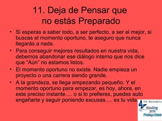 11. Deja de Pensar que
no estás Preparado
• Si esperas a saber todo, a ser perfecto, a ser el mejor, si
buscas el momento oportuno, te aseguro que nunca
llegarás a nada.
• Para conseguir mejores resultados en nuestra vida,
debemos abandonar ese diálogo interno que nos dice
que “Aún” no estamos listos.
• El momento oportuno no existe. Nadie empieza un
proyecto o una carrera siendo grande.
• A la grandeza, se llega empezando pequeño. Y el
momento oportuno para empezar, es hoy, ahora, en
este preciso instante…. o si lo prefieres, puedes auto
engañarte y seguir poniendo excusas…. es tu vida….
 
