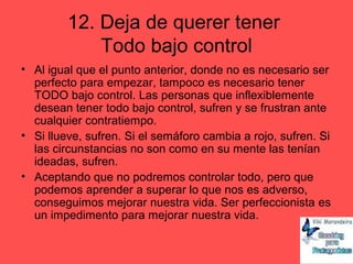 12. Deja de querer tener
Todo bajo control
• Al igual que el punto anterior, donde no es necesario ser
perfecto para empezar, tampoco es necesario tener
TODO bajo control. Las personas que inflexiblemente
desean tener todo bajo control, sufren y se frustran ante
cualquier contratiempo.
• Si llueve, sufren. Si el semáforo cambia a rojo, sufren. Si
las circunstancias no son como en su mente las tenían
ideadas, sufren.
• Aceptando que no podremos controlar todo, pero que
podemos aprender a superar lo que nos es adverso,
conseguimos mejorar nuestra vida. Ser perfeccionista es
un impedimento para mejorar nuestra vida.
 