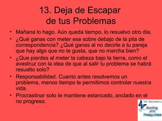 13. Deja de Escapar
de tus Problemas
• Mañana lo hago. Aún queda tiempo, lo resuelvo otro día.
• ¿Qué ganas con meter ese sobre debajo de la pila de
correspondencia? ¿Qué ganas al no decirle a tu pareja
que hay algo que no te gusta, que no marcha bien?
• ¿Que pierdes al meter la cabeza bajo la tierra, como el
avestruz con la idea de que al salir tu problema se habrá
resuelto solo?
• Responsabilidad. Cuanto antes resolvemos un
problema, menos tiempo le permitirnos controlar nuestra
vida.
• Procrastinar solo te mantiene estancado, anclado en el
no progreso.
 