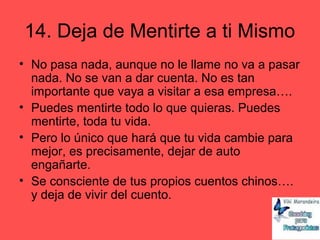 14. Deja de Mentirte a ti Mismo
• No pasa nada, aunque no le llame no va a pasar
nada. No se van a dar cuenta. No es tan
importante que vaya a visitar a esa empresa….
• Puedes mentirte todo lo que quieras. Puedes
mentirte, toda tu vida.
• Pero lo único que hará que tu vida cambie para
mejor, es precisamente, dejar de auto
engañarte.
• Se consciente de tus propios cuentos chinos….
y deja de vivir del cuento.
 