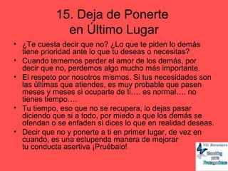 15. Deja de Ponerte
en Último Lugar
• ¿Te cuesta decir que no? ¿Lo que te piden lo demás
tiene prioridad ante lo que tu deseas o necesitas?
• Cuando tememos perder el amor de los demás, por
decir que no, perdemos algo mucho más importante.
• El respeto por nosotros mismos. Si tus necesidades son
las últimas que atiendes, es muy probable que pasen
meses y meses si ocuparte de ti…. es normal…. no
tienes tiempo….
• Tu tiempo, eso que no se recupera, lo dejas pasar
diciendo que si a todo, por miedo a que los demás se
ofendan o se enfaden si dices lo que en realidad deseas.
• Decir que no y ponerte a ti en primer lugar, de vez en
cuando, es una estupenda manera de mejorar
tu conducta asertiva ¡Pruébalo!
 