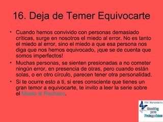 16. Deja de Temer Equivocarte
• Cuando hemos convivido con personas demasiado
críticas, surge en nosotros el miedo al error. No es tanto
el miedo al error, sino el miedo a que esa persona nos
diga que nos hemos equivocado, ¡que se de cuenta que
somos imperfectos!
• Muchas personas, se sienten presionadas a no cometer
ningún error, en presencia de otras, pero cuando están
solas, o en otro círculo, parecen tener otra personalidad.
• Si te ocurre esto a ti, si eres consciente que tienes un
gran temor a equivocarte, te invito a leer la serie sobre
el Miedo al Rechazo.
 