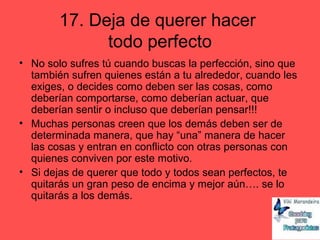 17. Deja de querer hacer
todo perfecto
• No solo sufres tú cuando buscas la perfección, sino que
también sufren quienes están a tu alrededor, cuando les
exiges, o decides como deben ser las cosas, como
deberían comportarse, como deberían actuar, que
deberían sentir o incluso que deberían pensar!!!
• Muchas personas creen que los demás deben ser de
determinada manera, que hay “una” manera de hacer
las cosas y entran en conflicto con otras personas con
quienes conviven por este motivo.
• Si dejas de querer que todo y todos sean perfectos, te
quitarás un gran peso de encima y mejor aún…. se lo
quitarás a los demás.
 