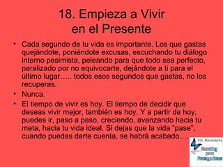 18. Empieza a Vivir
en el Presente
• Cada segundo de tu vida es importante. Los que gastas
quejándote, poniéndote excusas, escuchando tu diálogo
interno pesimista, peleando para que todo sea perfecto,
paralizado por no equivocarte, dejándote a ti para el
último lugar….. todos esos segundos que gastas, no los
recuperas.
• Nunca.
• El tiempo de vivir es hoy. El tiempo de decidir que
deseas vivir mejor, también es hoy. Y a partir de hoy,
puedes ir, paso a paso, creciendo, avanzando hacia tu
meta, hacia tu vida ideal. Si dejas que la vida “pase”,
cuando puedas darte cuenta, se habrá acabado….
 