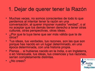 1. Dejar de querer tener la Razón
• Muchas veces, no somos conscientes de todo lo que
perdemos al intentar tener la razón en una
conversación, al querer imponer nuestra “verdad”, o al
no aceptar que los demás tienen derecho a tener otras
culturas, otras perspectivas, otras ideas.
• ¿Por que la tuya tiene que ser más válida que la de
otros?
• Tus ideas, tus verdades, tus razones, son las que son
porque has nacido en un lugar determinado, en una
época determinada, con una historia propia.
• Piensa… si hubieras nacido en la India, o en Inglaterra,
o en Venezuela, tus ideas, tus creencias y tus razones,
serían completamente distintas.
• ¿No crees?
 