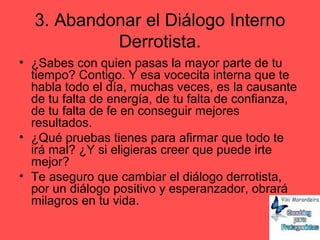 3. Abandonar el Diálogo Interno
Derrotista.
• ¿Sabes con quien pasas la mayor parte de tu
tiempo? Contigo. Y esa vocecita interna que te
habla todo el día, muchas veces, es la causante
de tu falta de energía, de tu falta de confianza,
de tu falta de fe en conseguir mejores
resultados.
• ¿Qué pruebas tienes para afirmar que todo te
irá mal? ¿Y si eligieras creer que puede irte
mejor?
• Te aseguro que cambiar el diálogo derrotista,
por un diálogo positivo y esperanzador, obrará
milagros en tu vida.
 