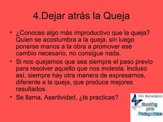 4.Dejar atrás la Queja
• ¿Conoces algo más improductivo que la queja?
Quien se acostumbra a la queja, sin luego
ponerse manos a la obra a promover ese
cambio necesario, no consigue nada.
• Si nos quejamos que sea siempre el paso previo
para resolver aquello que nos molesta. Incluso
así, siempre hay otra manera de expresarnos,
diferente a la queja, que produce mejores
resultados.
• Se llama, Asertividad, ¿la practicas?
 