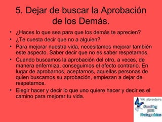 5. Dejar de buscar la Aprobación
de los Demás.
• ¿Haces lo que sea para que los demás te aprecien?
• ¿Te cuesta decir que no a alguien?
• Para mejorar nuestra vida, necesitamos mejorar también
este aspecto. Saber decir que no es saber respetarnos.
• Cuando buscamos la aprobación del otro, a veces, de
manera enfermiza, conseguimos el efecto contrario. En
lugar de aprobarnos, aceptarnos, aquellas personas de
quien buscamos su aprobación, empiezan a dejar de
respetarnos.
• Elegir hacer y decir lo que uno quiere hacer y decir es el
camino para mejorar tu vida.
 
