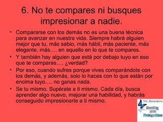 6. No te compares ni busques
impresionar a nadie.
• Compararse con los demás no es una buena técnica
para avanzar en nuestra vida. Siempre habrá alguien
mejor que tu, más sabio, más hábil, más paciente, más
elegante, más…. en aquello en lo que te compares.
• Y también hay alguien que está por debajo tuyo en eso
que te comparas…. ¿verdad?
• Por eso, cuando sufres porque vives comparándote con
los demás, y además, solo lo haces con lo que están por
encima tuyo…. no ganas nada.
• Se tu mismo. Supérate a ti mismo. Cada día, busca
aprender algo nuevo, mejorar una habilidad, y habrás
conseguido impresionarte a ti mismo.
 