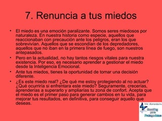 7. Renuncia a tus miedos
• El miedo es una emoción paralizante. Somos seres miedosos por
naturaleza. En nuestra historia como especie, aquellos que
reaccionaban con precaución ante los peligros, eran los que
sobrevivían. Aquellos que se escondían de los depredadores,
aquellos que no iban en la primera línea de fuego, son nuestros
antepasados.
• Pero en la actualidad, no hay tantos riesgos vitales para nuestra
existencia. Por eso, es necesario aprender a gestionar el miedo
desde la Inteligencia Emocional.
• Ante tus miedos, tienes la oportunidad de tomar una decisión
diferente.
• ¿Es este miedo real? ¿De qué me estoy protegiendo al no actuar?
¿Qué ocurriría si enfrentara este miedo? Seguramente, crecerías,
aprenderías a superarlo y ampliarías tu zona de confort. Acepta que
el miedo es el primer paso para generar cambios en tu vida, para
mejorar tus resultados, en definitiva, para conseguir aquello que
deseas.
 