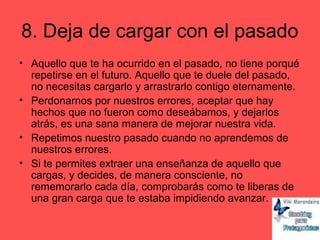 8. Deja de cargar con el pasado
• Aquello que te ha ocurrido en el pasado, no tiene porqué
repetirse en el futuro. Aquello que te duele del pasado,
no necesitas cargarlo y arrastrarlo contigo eternamente.
• Perdonarnos por nuestros errores, aceptar que hay
hechos que no fueron como deseábamos, y dejarlos
atrás, es una sana manera de mejorar nuestra vida.
• Repetimos nuestro pasado cuando no aprendemos de
nuestros errores.
• Si te permites extraer una enseñanza de aquello que
cargas, y decides, de manera consciente, no
rememorarlo cada día, comprobarás como te liberas de
una gran carga que te estaba impidiendo avanzar.
 