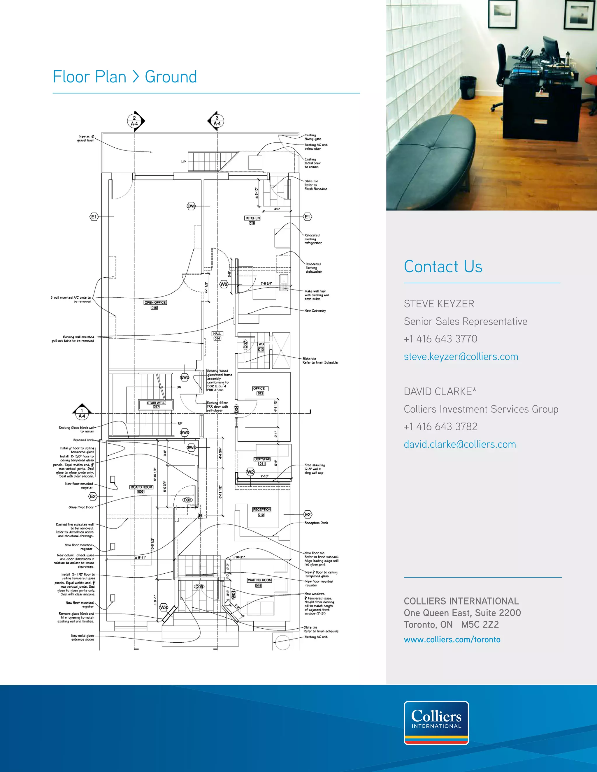 Floor Plan > Ground




                      Contact Us

                      STEVE KEYZER
                      Senior Sales Representative
                      +1 416 643 3770
                      steve.keyzer@colliers.com


                      David Clarke*
                      Colliers Investment Services Group
                      +1 416 643 3782
                      david.clarke@colliers.com




                      COLLIERS INTERNATIONAL
                      One Queen East, Suite 2200
                      Toronto, ON M5C 2Z2
                      www.colliers.com/toronto
 