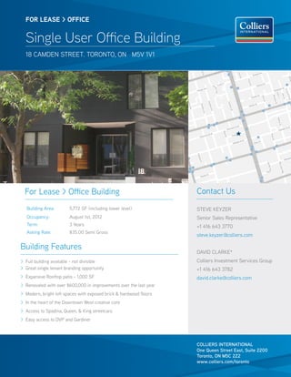 FOR lease > OFFICE


  Single User Office Building
  18 camden street. toronto, on m5v 1v1




  For Lease > Office Building                                       Contact Us
   Building Area:       5,772 SF (including lower level)            STEVE KEYZER
   Occupancy:           August 1st, 2012                            Senior Sales Representative
   Term:                3 Years                                     +1 416 643 3770
   Asking Rate:         $35.00 Semi Gross
                                                                    steve.keyzer@colliers.com

Building Features
                                                                    David Clarke*
> Full building available - not divisible                           Colliers Investment Services Group
> Great single tenant branding opportunity                          +1 416 643 3782
> Expansive Rooftop patio - 1,000 SF                                david.clarke@colliers.com
> Renovated with over $600,000 in improvements over the last year
> Modern, bright loft spaces with exposed brick & hardwood floors
> In the heart of the Downtown West creative core
> Access to Spadina, Queen, & King streetcars
> Easy access to DVP and Gardiner




                                                                    COLLIERS INTERNATIONAL
                                                                    One Queen Street East, Suite 2200
                                                                    Toronto, ON M5C 2Z2
                                                                    www.colliers.com/toronto
 