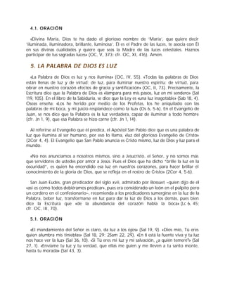 4.1. ORACIÓN
«Divina María, Dios te ha dado el glorioso nombre de ‘María’, que quiere decir
‘iluminada, iluminadora, brillante, luminosa’. Él es el Padre de las luces, te asocia con Él
en sus divinas cualidades y quiere que seas la Madre de las luces celestiales. Haznos
participar de tus sagradas luces» (OC, V, 373; cfr. OC, XI, 416). Amén.
5. LA PALABRA DE DIOS ES LUZ
«La Palabra de Dios es luz y nos ilumina» (OC, IV, 55). «Todas las palabras de Dios
están llenas de luz y de virtud; de luz, para iluminar nuestro espíritu; de virtud, para
obrar en nuestro corazón efectos de gracia y santificación» (OC, II, 73). Precisamente, la
Escritura dice que la Palabra de Dios es «lámpara para mis pasos, luz en mi sendero» (Sal
119, 105). En el libro de la Sabiduría, se dice que la Ley es «una luz inagotable» (Sab 18, 4).
Oseas enseña: «Los he herido por medio de los Profetas, los he aniquilado con las
palabras de mi boca, y mi juicio resplandece como la luz» (Os 6, 5-6). En el Evangelio de
Juan, se nos dice que la Palabra es la luz verdadera, capaz de iluminar a todo hombre
(cfr. Jn 1, 9), que esa Palabra se hizo carne (cfr. Jn 1, 14).
Al referirse al Evangelio que él predica, el Apóstol San Pablo dice que es una palabra de
luz que ilumina al ser humano, por eso lo llama, «luz del glorioso Evangelio de Cristo»
(2Cor 4, 4). El Evangelio que San Pablo anuncia es Cristo mismo, luz de Dios y luz para el
mundo:
«No nos anunciamos a nosotros mismos, sino a Jesucristo, el Señor, y no somos más
que servidores de ustedes por amor a Jesús. Pues el Dios que ha dicho “brille la luz en la
oscuridad”, es quien ha encendido esa luz en nuestros corazones, para hacer brillar el
conocimiento de la gloria de Dios, que se refleja en el rostro de Cristo» (2Cor 4, 5-6).
San Juan Eudes, gran predicador del siglo xvii, admirado por Bossuet –quien dijo de él
«así es como todos debiéramos predicar», pues era considerado un león en el púlpito pero
un cordero en el confesionario–, recomienda a los predicadores sumergirse en la luz de la
Palabra, beber luz, transformarse en luz para dar la luz de Dios a los demás, pues bien
dice la Escritura que «de la abundancia del corazón habla la boca» (Lc 6, 45;
cfr. OC, III, 70).
5.1. ORACIÓN
«El mandamiento del Señor es claro, da luz a los ojos» (Sal 19, 9). «Dios mío, Tú eres
quien alumbra mis tinieblas» (Sal 18, 29; 2Sam 22, 29). «En ti está la fuente viva y tu luz
nos hace ver la luz» (Sal 36, 10). «Si Tú eres mi luz y mi salvación, ¿a quién temeré?» (Sal
27, 1). «Envíame tu luz y tu verdad, que ellas me guíen y me lleven a tu santo monte,
hasta tu morada» (Sal 43, 3).
 