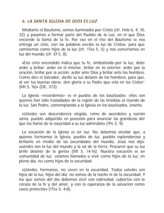 6. LA SANTA IGLESIA DE DIOS ES LUZ
Mediante el Bautismo, somos iluminados por Cristo (cfr. Heb 6, 4; 10,
32) y pasamos a formar parte del Pueblo de la Luz, en el que Dios
enciende la llama de la fe. Por eso en el rito del Bautismo se nos
entrega un cirio, con las palabras «recibe la luz de Cristo»: para que
caminemos como hijos de la luz (cfr. 1Tes 5, 5) y nos convirtamos en
luz del mundo (cfr. Ef 5, 8).
«Este cirio encendido indica que tu fe, simbolizada por la luz, debe
arder y brillar: arder en el interior, brillar en lo exterior; arder por la
oración, brillar por la acción; arder ante Dios y brillar ante los hombres.
Como dice el Salvador, «brille su luz delante de los hombres, para que,
al ver tus buenas obras, den gloria a su Padre que está en los Cielos”
(Mt 5, 16)» (OE, 373).
La Iglesia –recordemos– es el pueblo de los bautizados; ellos son
quienes han sido trasladados de la región de las tinieblas al mundo de
la luz. San Pedro, contemplando a la Iglesia en los bautizados, enseña:
«Ustedes son descendencia elegida, reino de sacerdotes y nación
santa, pueblo adquirido en posesión para anunciar las grandezas del
que los llamó de la oscuridad a su luz admirable» (1Pe 2, 9).
La vocación de la Iglesia es ser luz. No debemos olvidar que, a
quienes formamos la Iglesia, pueblo de luz, pueblo esplendoroso y
brillante en medio de las oscuridades del mundo, Jesús nos dijo:
«ustedes son la luz del mundo y la sal de la tierra. Procuren que su luz
brille delante de la gente» (Mt 5, 14-16). Nuestra vocación es ser
comunidad de luz; estamos llamados a vivir como hijos de la luz, en
pleno día, no como hijos de la oscuridad:
«Ustedes, hermanos, no viven en la oscuridad. Todos ustedes son
hijos de la luz, hijos del día; no somos de la noche ni de la oscuridad. Y
los que somos del día debemos vivir con sobriedad, cubiertos con la
coraza de la fe y del amor, y con la esperanza de la salvación como
casco protector» (1Tes 5, 4-8).
 