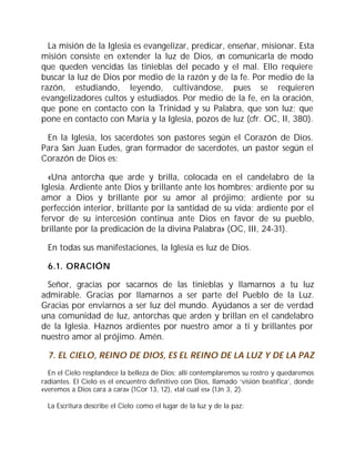 La misión de la Iglesia es evangelizar, predicar, enseñar, misionar. Esta
misión consiste en extender la luz de Dios, en comunicarla de modo
que queden vencidas las tinieblas del pecado y el mal. Ello requiere
buscar la luz de Dios por medio de la razón y de la fe. Por medio de la
razón, estudiando, leyendo, cultivándose, pues se requieren
evangelizadores cultos y estudiados. Por medio de la fe, en la oración,
que pone en contacto con la Trinidad y su Palabra, que son luz; que
pone en contacto con María y la Iglesia, pozos de luz (cfr. OC, II, 380).
En la Iglesia, los sacerdotes son pastores según el Corazón de Dios.
Para San Juan Eudes, gran formador de sacerdotes, un pastor según el
Corazón de Dios es:
«Una antorcha que arde y brilla, colocada en el candelabro de la
Iglesia. Ardiente ante Dios y brillante ante los hombres; ardiente por su
amor a Dios y brillante por su amor al prójimo; ardiente por su
perfección interior, brillante por la santidad de su vida; ardiente por el
fervor de su intercesión continua ante Dios en favor de su pueblo,
brillante por la predicación de la divina Palabra» (OC, III, 24-31).
En todas sus manifestaciones, la Iglesia es luz de Dios.
6.1. ORACIÓN
Señor, gracias por sacarnos de las tinieblas y llamarnos a tu luz
admirable. Gracias por llamarnos a ser parte del Pueblo de la Luz.
Gracias por enviarnos a ser luz del mundo. Ayúdanos a ser de verdad
una comunidad de luz, antorchas que arden y brillan en el candelabro
de la Iglesia. Haznos ardientes por nuestro amor a ti y brillantes por
nuestro amor al prójimo. Amén.
7. EL CIELO, REINO DE DIOS, ES EL REINO DE LA LUZ Y DE LA PAZ
En el Cielo resplandece la belleza de Dios; allí contemplaremos su rostro y quedaremos
radiantes. El Cielo es el encuentro definitivo con Dios, llamado ‘visión beatífica’, donde
«veremos a Dios cara a cara» (1Cor 13, 12), «tal cual es» (1Jn 3, 2).
La Escritura describe el Cielo como el lugar de la luz y de la paz:
 