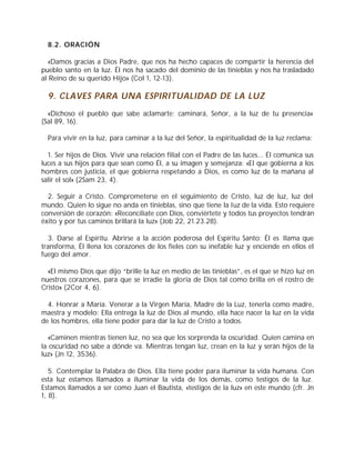 8.2. ORACIÓN
«Damos gracias a Dios Padre, que nos ha hecho capaces de compartir la herencia del
pueblo santo en la luz. Él nos ha sacado del dominio de las tinieblas y nos ha trasladado
al Reino de su querido Hijo» (Col 1, 12-13).
9. CLAVES PARA UNA ESPIRITUALIDAD DE LA LUZ
«Dichoso el pueblo que sabe aclamarte; caminará, Señor, a la luz de tu presencia»
(Sal 89, 16).
Para vivir en la luz, para caminar a la luz del Señor, la espiritualidad de la luz reclama:
1. Ser hijos de Dios. Vivir una relación filial con el Padre de las luces... Él comunica sus
luces a sus hijos para que sean como Él, a su imagen y semejanza: «El que gobierna a los
hombres con justicia, el que gobierna respetando a Dios, es como luz de la mañana al
salir el sol» (2Sam 23, 4).
2. Seguir a Cristo. Comprometerse en el seguimiento de Cristo, luz de luz, luz del
mundo. Quien lo sigue no anda en tinieblas, sino que tiene la luz de la vida. Esto requiere
conversión de corazón: «Reconcíliate con Dios, conviértete y todos tus proyectos tendrán
éxito y por tus caminos brillará la luz» (Job 22, 21.23.28).
3. Darse al Espíritu. Abrirse a la acción poderosa del Espíritu Santo: Él es llama que
transforma, Él llena los corazones de los fieles con su inefable luz y enciende en ellos el
fuego del amor.
«El mismo Dios que dijo “brille la luz en medio de las tinieblas”, es el que se hizo luz en
nuestros corazones, para que se irradie la gloria de Dios tal como brilla en el rostro de
Cristo» (2Cor 4, 6).
4. Honrar a María. Venerar a la Virgen María, Madre de la Luz, tenerla como madre,
maestra y modelo: Ella entrega la luz de Dios al mundo, ella hace nacer la luz en la vida
de los hombres, ella tiene poder para dar la luz de Cristo a todos.
«Caminen mientras tienen luz, no sea que los sorprenda la oscuridad. Quien camina en
la oscuridad no sabe a dónde va. Mientras tengan luz, crean en la luz y serán hijos de la
luz» (Jn 12, 3536).
5. Contemplar la Palabra de Dios. Ella tiene poder para iluminar la vida humana. Con
esta luz estamos llamados a iluminar la vida de los demás, como testigos de la luz.
Estamos llamados a ser como Juan el Bautista, «testigos de la luz» en este mundo (cfr. Jn
1, 8).
 