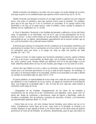 «Nadie enciende una lámpara y la cubre con una vasija o la oculta debajo de la cama,
sino que la pone en un candelero para que quienes entren vean la luz» (Lc 8, 16-17).
«Nadie enciende una lámpara y la pone en un lugar oculto o cubierta con una vasija de
barro, sino sobre el candelero, para que quienes entren vean la claridad. Ten cuidado,
para que la luz que hay en ti no se convierta en oscuridad. Si tu cuerpo entero está
iluminado y no hay en él nada oscuro, todo él brillará, como cuando la lámpara te
ilumina con su resplandor» (Lc 11, 33-36).
6. Vivir el Bautismo. Renunciar a las tinieblas del pecado y adherirse a la luz del Señor
Jesús. El bautizado es un iluminado, vive de la fe, que es una participación de la luz
divina y eterna,* y tiene como misión ser luz del mundo. El bautizado tiene que vivir en
comunidad de luz, en Iglesia, alimentándose especialmente de la oración eclesial, que es
luz, y de la Eucaristía, luz y vida del nuevo milenio.
Si decimos que estamos en comunión con Él y andamos en la oscuridad, mentimos y no
practicamos la verdad. Pero si caminamos en la luz como Él, que está en la luz, estamos
en comunión unos con otros, y la sangre de Jesús su Hijo nos purifica de todo
pecado (cfr. 1Jn 1, 57).
7. Desear el Cielo. En todo suspirar por los bienes celestiales y eternos, aspirar al Reino
de la luz y de la paz, construyendo ya desde aquí, con la propia conducta, un reino de
luz, amor, justicia y paz. Porque «desde ya» debemos vivir en la luz para llegar a la luz
total; debemos desde ahora ser luz en este mundo, para llegar a ser luz total en el otro.
«Quien dice que habita en la luz y odia a su hermano, todavía habita en la oscuridad.
Quien ama a su hermano permanece en la luz y nada lo hará tropezar. Sin embargo, el
que odia a su hermano habita en la oscuridad, camina en la oscuridad y no sabe a dónde
va, porque la oscuridad cegó sus ojos» (1Jn 2, 9-11).
En pocas palabras, la espiritualidad de la luz exige vivir cada día con sabiduría, porque
«la sabiduría es una irradiación de la luz eterna, un espejo sin mancha de la actividad de
Dios, una imagen de su bondad» (Sab 7, 26). Se trata de vivir cada día, cada instante y
momento como hijos de la luz:
– Despojados de las tinieblas. «Despojémonos de las obras de las tinieblas y
revistámonos de las armas de la luz. Portémonos con dignidad, como quien vive en
pleno día. Nada de comilonas y borracheras; nada de lujuria y libertinaje; nada de
envidias y rivalidades. Por el contrario, revístanse de Jesucristo, el Señor, y no fomenten
sus desordenados apetitos» (Rom 13, 12-14).
– Como hijos de la luz. «En otro tiempo fueron tinieblas, pero ahora son luz en el
Señor. Compórtense como hijos de la luz, cuyo fruto es la bondad, la rectitud y la
verdad. Busquen lo que agrada al Señor y no tomen parte en las obras vanas de quienes
pertenecen al reino de las tinieblas; al contrario, denúncienlas, pues lo que ésos hacen en
 