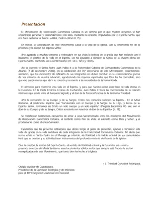 Presentación
El Movimiento de Renovación Carismática Católica es un camino por el que muchos creyentes se han
encontrado personal y profundamente con Dios, mediante la oración, impulsados por el Espíritu Santo, que
nos hace exclamar al Señor: «¡Abbá, Padre!» (Rom 8, 15).
En efecto, la contribución de este Movimiento Laical a la vida de la Iglesia, con su testimonio fiel de la
presencia y la acción del Espíritu Santo:
«Ha ayudado a muchas personas a redescubrir en sus vidas la belleza de la gracia que han recibido con el
Bautismo, el pórtico de la vida en el Espíritu. Les ha ayudado a conocer la fuerza de la efusión plena del
Espíritu Santo, conferida en la confirmación (cfr. CEC, 1213 y 1302)».
Así lo expresó el Santo Padre Juan Pablo II a la Fraternidad Católica de Comunidades Carismáticas de la
Alianza (7 de noviembre 2002), en la celebración del 35º aniversario de este Movimiento, recordándole,
asimismo, que los momentos de reflexión de sus integrantes no deben concluir en la contemplación gozosa
de los misterios de nuestra salvación, agradeciendo las riquezas espirituales que Dios les ha concedido, sino
que «no puede menos que abrir su corazón y su mente a las necesidades de la humanidad».
El alimento para mantener esta vida en el Espíritu, y para que nuestras obras sean fruto de vida eterna, es
la Eucaristía. En la Carta Encíclica Ecclesia de Eucharistia, Juan Pablo II traza las coordenadas de la relación
intrínseca que existe entre el Banquete Sagrado y el don de la Tercera Persona de la Santísima Trinidad:
«Por la comunión de su Cuerpo y de su Sangre, Cristo nos comunica también su Espíritu... En el Misal
Romano, el celebrante implora que “fortalecidos con el Cuerpo y la Sangre de tu Hijo, y llenos de su
Espíritu Santo, formemos en Cristo un solo cuerpo y un solo espíritu” (Plegaria Eucarística III). Así, con el
don de su Cuerpo y de su Sangre, Cristo acrecienta en nosotros el don de su Espíritu» (n. 17).
Se manifiestan testimonios elocuentes de amor a Jesús Sacramentado entre los miembros del Movimiento
de Renovación Carismática Católica, al recibirlo como Pan de Vida, al adorarlo como Dios y Señor, y al
proclamarlo como el único Salvador.
Esperamos que las presentes reflexiones que ahora tengo el gusto de presentar, ayuden a fortalecer esta
vida de gracia en la vida cotidiana de cada integrante de la Fraternidad Carismática Católica. Sin duda que,
como señala el Santo Padre en el Mensaje ya referido, «la fidelidad a la índole eclesial de sus comunidades
hará que su oración y su actividad sean instrumentos del profundo misterio vivificante de la Iglesia».
Que la oración, la acción del Espíritu Santo, el sentido de fidelidad eclesial y la Eucaristía, así como la
presencia amorosa de María Santísima, sean los cimientos sólidos en los que siempre esté fincada la acción
evangelizadora de este Movimiento, que tanto bien ha hecho a la Iglesia.
+ J. Trinidad González Rodríguez,
Obispo Auxiliar de Guadalajara.
Presidente de la Comisión Teológica y de Impresos
para el 48º Congreso Eucarístico Internacional.
 