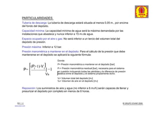 PARTICULARIDADES
         Tubería de descarga: La tubería de descarga estará situada al menos 0,05 m., por encima
         del fondo del depósito.
         Capacidad mínima: La capacidad mínima de agua será la máxima demandada por las
         instalaciones que abastece y nunca inferior a 15 m3 de agua.
         Espacio ocupado por el aire o gas: No será inferior a un tercio del volumen total del
         depósito de presión.
         Presión máxima: Inferior a 12 bar.
         Presión manométrica a mantener en el depósito: Para el cálculo de la presión que debe
         mantenerse en el depósito se aplicará la siguiente fórmula:

                                       Donde:
                                       P= Presión manométrica a mantener en el depósito [bar]
                 ⎡(P+1)⋅V t⎤
                             ⎥ −1
                    1                   P1= Presión manométrica residual [bar], necesaria para el sistema
              P= ⎢                      en cuestión incluyendo todas las pérdidas y la diferencia de presión
                 ⎣           Va        ⎦estática entre el depósito y el sistema propiamente dicho.
                                       Vt= Volumen total del depósito [m3]
                                       Va= Volumen de aire en el depósito [m3]


         Reposición: Los suministros de aire y agua (no inferior a 6 m3/h) serán capaces de llenar y
         presurizar el depósito por completo en menos de 8 horas.



   REV. 1.0                                                                                              ® GRUPO EIVAR 2009
www.eivar.com
 