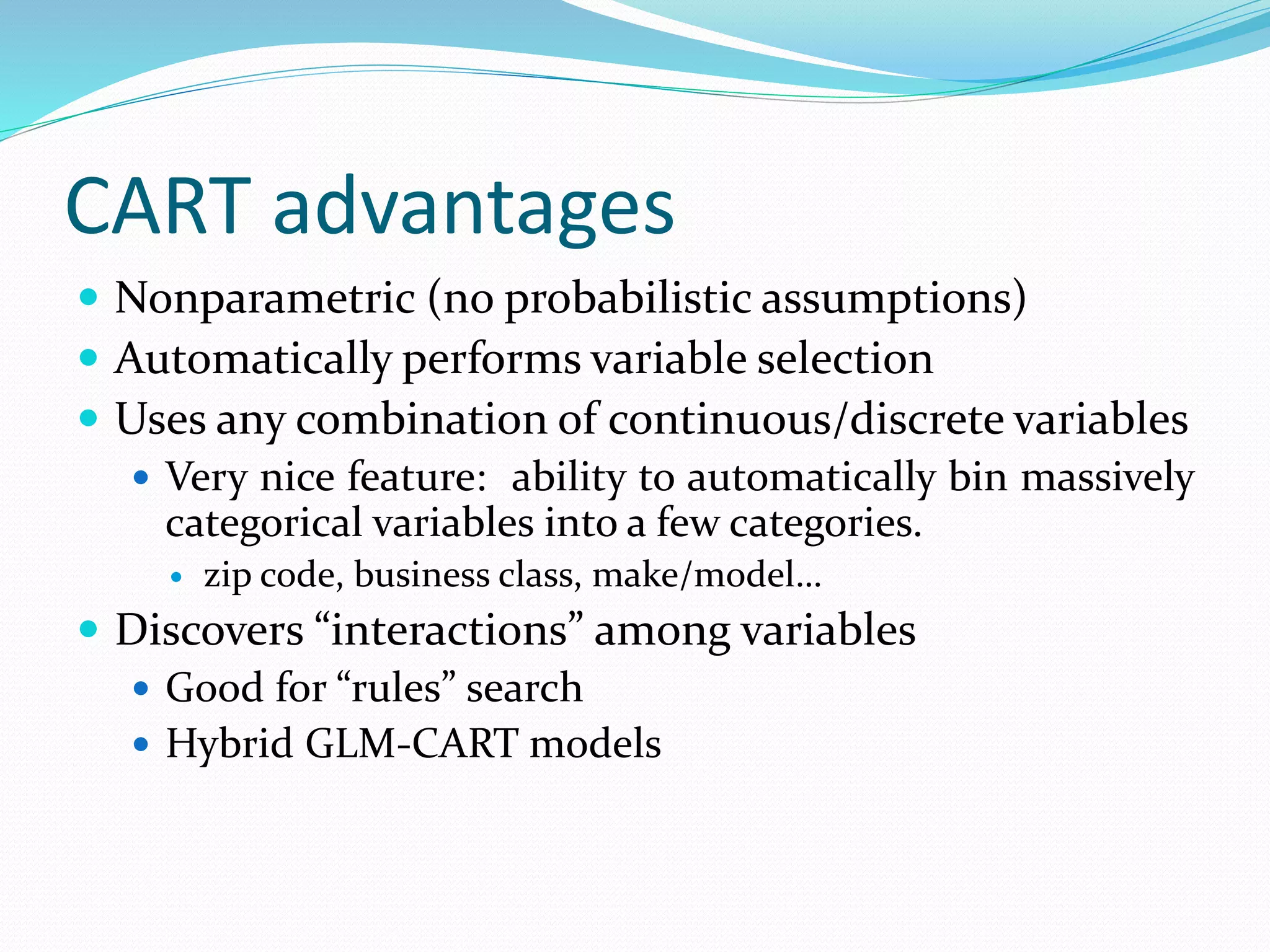 CART advantages
 Nonparametric (no probabilistic assumptions)
 Automatically performs variable selection
 Uses any combination of continuous/discrete variables
 Very nice feature: ability to automatically bin massively
categorical variables into a few categories.
 zip code, business class, make/model…
 Discovers “interactions” among variables
 Good for “rules” search
 Hybrid GLM-CART models
 