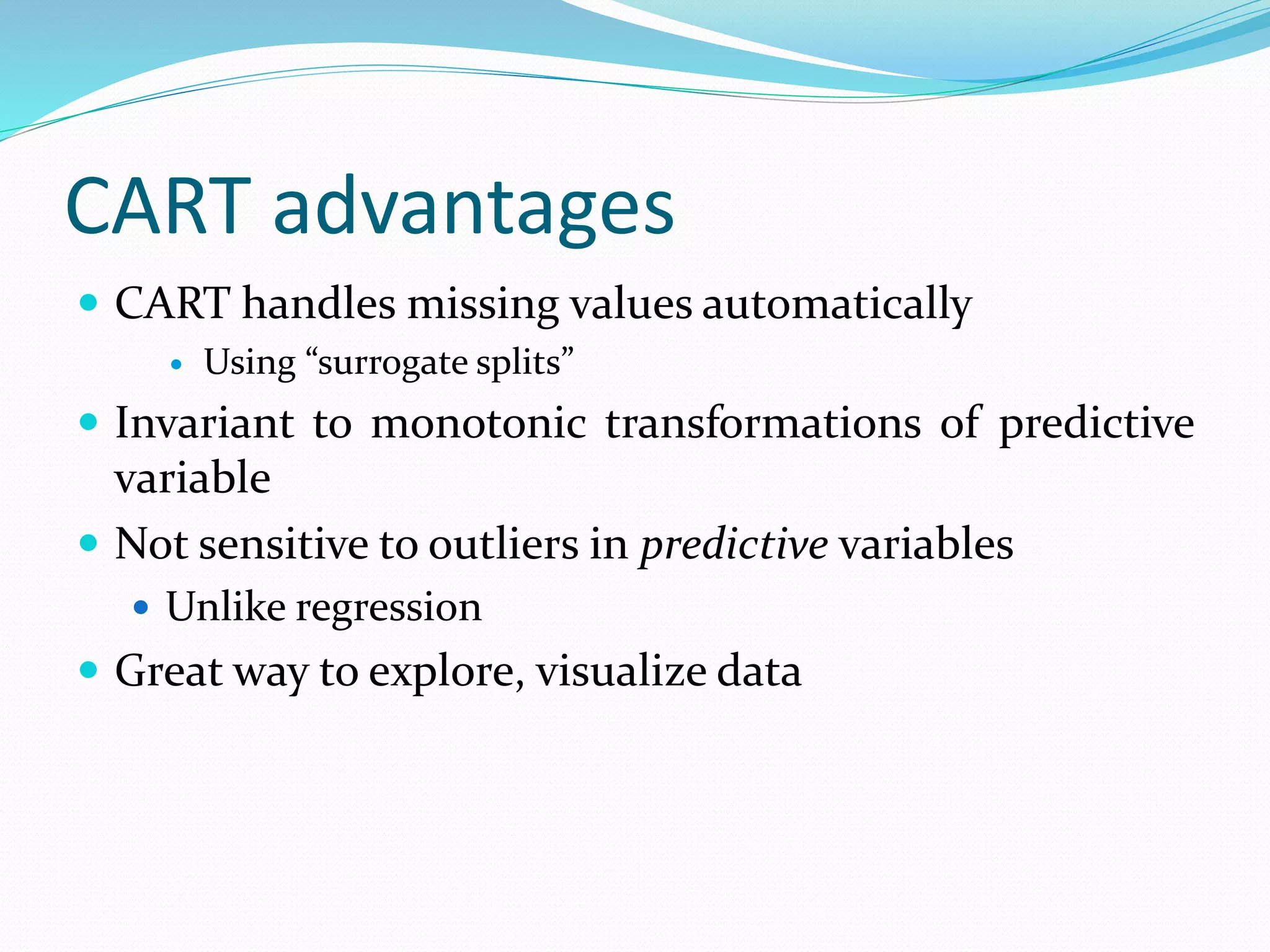 CART advantages
 CART handles missing values automatically
 Using “surrogate splits”
 Invariant to monotonic transformations of predictive
variable
 Not sensitive to outliers in predictive variables
 Unlike regression
 Great way to explore, visualize data
 