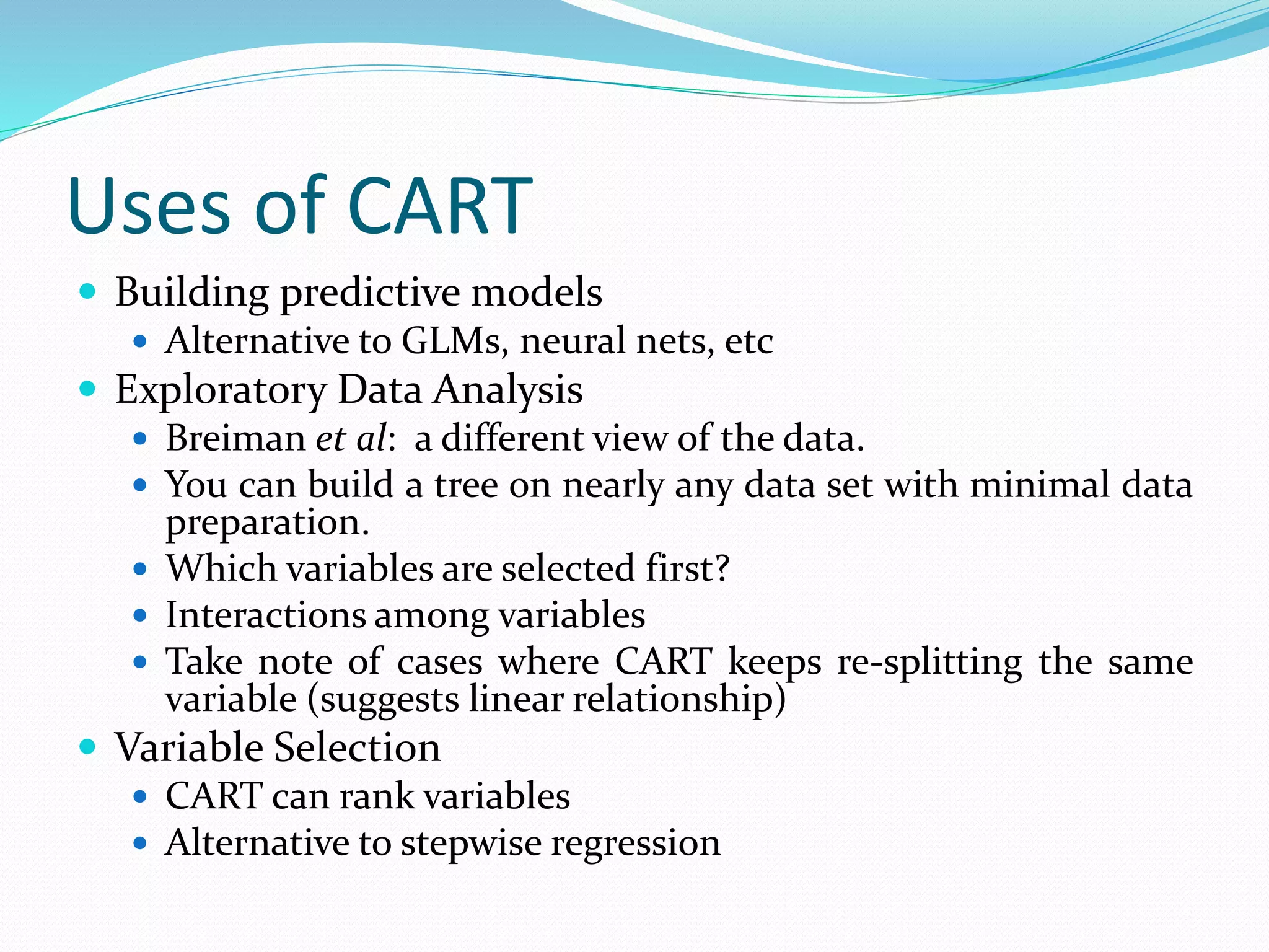 Uses of CART
 Building predictive models
 Alternative to GLMs, neural nets, etc
 Exploratory Data Analysis
 Breiman et al: a different view of the data.
 You can build a tree on nearly any data set with minimal data
preparation.
 Which variables are selected first?
 Interactions among variables
 Take note of cases where CART keeps re-splitting the same
variable (suggests linear relationship)
 Variable Selection
 CART can rank variables
 Alternative to stepwise regression
 