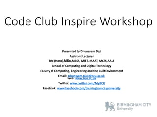 Code Club Inspire Workshop
Presented by Dhunsyam Daji
Assistant Lecturer
BSc (Hons),MSc,MBCS, MIET, MAAT, MCPS,AALT
School of Computing and Digital Technology
Faculty of Computing, Engineering and the Built Environment
Email: Dhunsyam.Daji@bcu.ac.uk
Web: www.bcu.ac.uk
Twitter: www.twitter.com/MyBCU
Facebook: www.facebook.com/birminghamcityuniversity
 