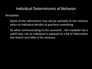 Perception
Much of the information may not be available to the memory
when an individual decides to purchase something.
So when communicating to the consumer , the marketer has a
uphill task, coz an individual is exposed to a lot of information
but retains very little in the memory.
Individual Determinants of Behavior
 