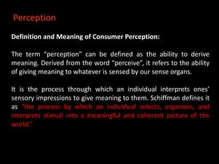 Definition and Meaning of Consumer Perception:
The term “perception” can be defined as the ability to derive
meaning. Derived from the word “perceive”, it refers to the ability
of giving meaning to whatever is sensed by our sense organs.
It is the process through which an individual interprets ones’
sensory impressions to give meaning to them. Schiffman defines it
as “the process by which an individual selects, organizes, and
interprets stimuli into a meaningful and coherent picture of the
world.”
Perception
 